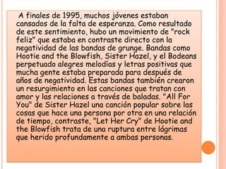     A finales de 1995, muchos jóvenes estaban cansados de la falta de esperanza. Como resultado de este sentimiento, hubo un movimiento de "rock feliz" que estaba en contraste directo con la negatividad de las bandas de grunge. Bandas como Hootie and the Blowfish, Sister Hazel, y el Bodeans perpetuado alegres melodías y letras positivas que mucha gente estaba preparada para después de años de negatividad. Estas bandas también crearon un resurgimiento en las canciones que tratan con amor y las relaciones a través de baladas. "All For You" de Sister Hazel una canción popular sobre las cosas que hace una persona por otra en una relación de tiempo, contraste, "Let Her Cry" de Hootie and the Blowfish trata de una ruptura entre lágrimas que herido profundamente a ambas personas. 