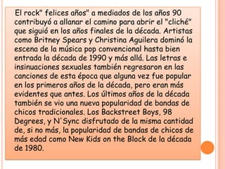 El rock" felices años" a mediados de los años 90 contribuyó a allanar el camino para abrir el "cliché" que siguió en los años finales de la década. Artistas como Britney Spears y Christina Aguilera dominó la escena de la música pop convencional hasta bien entrada la década de 1990 y más allá. Las letras e insinuaciones sexuales también regresaron en las canciones de esta época que alguna vez fue popular en los primeros años de la década, pero eran más evidentes que antes. Los últimos años de la década también se vio una nueva popularidad de bandas de chicos tradicionales. Los Backstreet Boys, 98 Degrees, y N'Sync disfrutado de la misma cantidad de, si no más, la popularidad de bandas de chicos de más edad como New Kids on the Block de la década de 1980. 