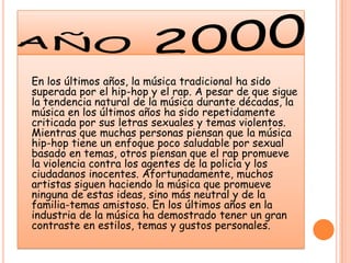 año 2000En los últimos años, la música tradicional ha sido superada por el hip-hop y el rap. A pesar de que sigue la tendencia natural de la música durante décadas, la música en los últimos años ha sido repetidamente criticada por sus letras sexuales y temas violentos. Mientras que muchas personas piensan que la música hip-hop tiene un enfoque poco saludable por sexual basado en temas, otros piensan que el rap promueve la violencia contra los agentes de la policía y los ciudadanos inocentes. Afortunadamente, muchos artistas siguen haciendo la música que promueve ninguna de estas ideas, sino más neutral y de la familia-temas amistoso. En los últimos años en la industria de la música ha demostrado tener un gran contraste en estilos, temas y gustos personales. 