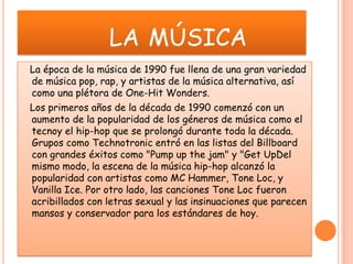 la música    La época de la música de 1990 fue llena de una gran variedad de música pop, rap, y artistas de la música alternativa, así como una plétora de One-Hit Wonders.   Los primeros años de la década de 1990 comenzó con un aumento de la popularidad de los géneros de música como el tecnoy el hip-hop que se prolongó durante toda la década. Grupos como Technotronic entró en las listas del Billboard con grandes éxitos como "Pump up the jam" y "Get UpDel mismo modo, la escena de la música hip-hop alcanzó la popularidad con artistas como MC Hammer, Tone Loc, y Vanilla Ice. Por otro lado, las canciones Tone Loc fueron acribillados con letras sexual y las insinuaciones que parecen mansos y conservador para los estándares de hoy. 