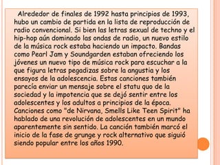      Alrededor de finales de 1992 hasta principios de 1993, hubo un cambio de partida en la lista de reproducción de radio convencional. Si bien las letras sexual de techno y el hip-hop aún dominado las ondas de radio, un nuevo estilo de la música rock estaba haciendo un impacto. Bandas como Pearl Jam y Soundgarden estaban ofreciendo los jóvenes un nuevo tipo de música rock para escuchar a la que figura letras pegadizas sobre la angustia y los ensayos de la adolescencia. Estas canciones también parecía enviar un mensaje sobre el statu quo de la sociedad y la impotencia que se dejó sentir entre los adolescentes y los adultos a principios de la época. Canciones como "de Nirvana, Smells Like Teen Spirit" ha hablado de una revolución de adolescentes en un mundo aparentemente sin sentido. La canción también marcó el inicio de la fase de grunge y rock alternativo que siguió siendo popular entre los años 1990. 