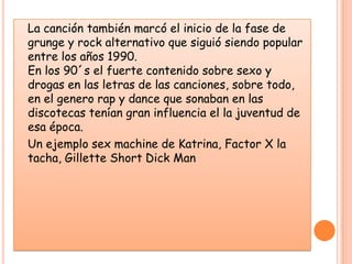    La canción también marcó el inicio de la fase de grunge y rock alternativo que siguió siendo popular entre los años 1990. En los 90´s el fuerte contenido sobre sexo y drogas en las letras de las canciones, sobre todo, en el genero rap y dance que sonaban en las discotecas tenían gran influencia el la juventud de esa época.   Un ejemplo sex machine de Katrina, Factor X la tacha, Gillette Short Dick Man