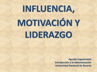 INFLUENCIA,
MOTIVACIÓN Y
LIDERAZGO
Agustín Sagastizabal
Introducción a la Administración
Universidad Nacional de Rosario
 