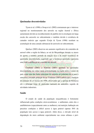 Queimadas descontroladas 
Tyson et al. (1996) e Swap et al. (2002) constataram que o interesse 
regional no monitoramento dos aerosóis na região Austral e África 
aumentaram devido ao reconhecimento de padrões de re-circulação em larga 
escala dos aerossóis no subcontinente e também devido à existência de 
camadas estáveis que segundo Cosijn  Tyson (1996) resultam na 
acumulação de uma camada substancial de aerossóis no subcontinente. 
Queface (2003) observou um aumento significativo de conteúdos de 
aerosol sobre a região da Inhaca, ao sul de Moçambique durante os meses 
de agosto a outubro, período da estação seca e de maior ocorrência de 
queimadas descontroladas sugerindo que a biomassa queimada representa 
uma forte contribuição no conteúdo em aerosol. 
Cumbane (2003) e Schwela (2007) apontam as queimadas 
descontroladas nas zonas rurais principalmente na região norte e centro do 
país, como uma das fontes principais de emissões de poluentes do ar para a 
atmosfera causando poluição do ar. Cumbane (2003) referiu que a medição 
de poluição do ar iniciou em 1996, observando que a queima de biomassa 
era a principal fonte de partículas (aerosol) na atmosfera seguida de 
atividades industriais. 
O estado de saúde da população moçambicana é fortemente 
influenciado pelas condições sócio-econômicas e ambientais, entre eles o 
analfabetismo (especialmente entre as mulheres), má nutrição, habitação em 
precárias condições e difícil acesso à água potável (apenas 50% da 
população tem acesso à água potável). Além disso, o elevado nível de 
degradação do meio ambiente especialmente nas zonas urbanas e peri- 
Revista Eletrônica Acolhendo a Alfabetização nos Países de Língua Portuguesa” 
Saúde 
Sítio Oficial: http://79 www.acoalfaplp.net/ 
 