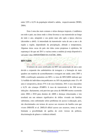 entre 3,9% e 6,2% da população infantil e adulta, respectivamente (WHO, 
2004). 
Esta é uma das mais comuns e sérias doenças tropicais, é endêmica 
em todo o país, nas áreas onde o clima favorece a sua transmissão ao longo 
de todo o ano, atingindo o seu ponto mais alto após a época chuvosa 
(dezembro a abril). A intensidade da transmissão varia de ano a ano e de 
região a região, dependendo da precipitação, altitude e temperaturas. 
Algumas áreas secas do país são tidas como propensas à epidemia, há 
esperança é de que até 2011 a vacina contra a malária já esteja disponível e 
salvando vidas (MINISTÉRIO DA SAÚDE, 2008). 
O número de casos notificados de HIV tem aumentado de ano a ano 
devido a expansão dos ambulatórios de testagem e a formação de mais 
quadros em matéria de aconselhamento e testagem em saúde, entre 2003 a 
2006 a notificação aumentou em 80% e a taxa de HIV/AIDS indicam que 
1,4 milhão de indivíduos moçambicanos ou 16% da população entre 15 e 49 
anos é soropositiva, destes 57% é do sexo feminino, 36% é sexo masculino 
e 6,2% são crianças (PARPA A taxa de transmissão é de 500 novas 
infecções diariamente, está previsto que cerca de 800.000 mortes ocorrerão 
entre 2004 e 2010 para doentes de AIDS e doenças relacionadas e isto 
resultará em um número significativo de órfãos vivendo em famílias 
substitutas, estes enfrentarão sérios problemas de acesso à educação, pois, 
são discriminados em termos de acesso aos recursos da família com que 
vivem (NHATE et al. 2005).O difícil acesso aos recursos, torna ai mais 
limitante a possibilidade de quebra do ciclo vicioso da pobreza, 
discriminação de gênero e violência infantil. 
Revista Eletrônica Acolhendo a Alfabetização nos Países de Língua Portuguesa” 
HIV/AIDS 
Sítio Oficial: http://81 www.acoalfaplp.net/ 
 