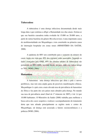 Revista Eletrônica Acolhendo a Alfabetização nos Países de Língua Portuguesa” 
Sítio Oficial: http://www.acoalfaplp.net/ 82 
Tuberculose 
A tuberculose é uma doença infecciosa documentada desde mais 
longa data e que continua a afligir a Humanidade nos dias atuais. Estima-se 
que sua bactéria causadora tenha evoluído há 15.000 ou 20.000 anos, a 
partir de outras bactérias do gênero Mycobacterium, é uma importante causa 
de morbimortalidade em Moçambique e tem constituído na primeira causa 
de internação hospitalar em zonas rurais (MINISTÉRIO DA SAÚDE, 
2008). 
A epidemia do HIV tem contribuído para o aumento do número de 
casos, tendo em vista que 30% dos registros estão associados. Segundo os 
dados avançados pela OMS, 49% dos doentes adultos de tuberculose são 
portadores do HIV/AIDS, havendo locais, no país, onde este índice atinge 
os 70%. (WHO, 2004). 
Hanseníase 
A hanseníase uma doença infecciosa que afeta a pele e nervos 
periféricos, mas tem uma ampla gama de possíveis manifestações clínicas. 
Moçambique é o país com a mais elevada taxa de prevalência de hanseníase 
da África e faz parte dos seis países mais afetados pela doença. No mundo 
sua taxa de prevalência atual (final do 1º trimestre de 2007), é de 1,4 por 
10.000 habitantes. O Ministério da Saúde (2008) trabalha para melhorar a 
busca ativa dos casos suspeitos e realizar o acompanhamento do tratamento 
desta que tem afetado principalmente as regiões norte e centro de 
Moçambique, tal doença está associada a fatores socioeconômicos e a 
pobreza (WHO, 2004). 
 