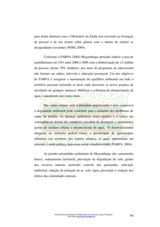 para tentar diminuir estes o Ministério da Saúde tem investido na formação 
de pessoal e de um estudo sobre gênero com o intuito de reduzir as 
desigualdades existentes (WHO, 2004). 
Conforme o PARPA (2004) Moçambique pretende reduzir a taxa de 
analfabetismo em 10% entre 2006 e 2009 com a alfabetização de 1,5 milhão 
de pessoas, destas 70% mulheres, por meio de programas de educacional 
não formais em rádios, televisão e educação presencial. Um dos objetivos 
do PARPA é assegurar a manutenção do equilíbrio ambiental em todo o 
território nacional incluindo as áreas onde decorrem os novos projetos de 
atividades de qualquer natureza. Melhorar a cobertura do abastecimento de 
água e saneamento nas zonas rurais. 
Nas zonas urbanas onde a densidade populacional é mais expressiva 
a degradação ambiental pode contribuir para o aumento dos problemas de 
saúde da família. As doenças endêmicas como malária e a cólera são 
conseqüências diretas das condições precárias de drenagem e saneamento, 
gestão de resíduos sólidos e abastecimento de água. O desenvolvimento 
integrado do território poderá conter a proliferação de aglomerados 
informais nos arredores dos centros urbanos, os quais representam um 
atentado à saúde pública, bem estar social e biodiversidade (PARPA, 2004). 
As grandes prioridades ambientais de Moçambique são: saneamento 
básico, ordenamento territorial, prevenção da degradação do solo, gestão 
dos recursos naturais incluindo controle das queimadas, educação 
ambiental, redução da poluição do ar, solo, água, prevenção e redução dos 
efeitos das calamidades naturais. 
Revista Eletrônica Acolhendo a Alfabetização nos Países de Língua Portuguesa” 
Sítio Oficial: http://www.acoalfaplp.net/ 84 
 