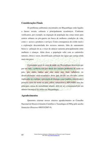 Considerações Finais 
Os problemas ambientais encontrados em Moçambique estão ligados 
a fatores sociais, culturais e principalmente econômicos. Conforme 
verificamos, por exemplo, na migração de população das zonas rurais para 
centros urbanos no pós-guerra em busca de melhores condições de vida, 
como o acesso a produtos e serviços. Como consequencia do exôdo rural e 
a exploração descontrolada dos recursos naturais, falta de saneamento 
básico e poluição do ar, o risco de adoecer aumenta principalemente entre 
mulheres e crianças. Além disso, a população sofre com as catástrofes 
naturais, cheias e secas, desertificação, poluição das águas que castiga ainda 
mais este povo. 
O panorama geral do setor de saúde em Moçambique demonstra que 
por um lado, a pobreza está por detrás dos maiores problemas de saúde no 
país, por outro, indica que este setor tem forte influência no 
desenvolvimento sócio-econômico deste país devido aos elevados custos 
implicados no combate e prevenção de doenças como malária, considerada a 
primeira causa de morte no país, cólera, tuberculose e HIV/AIDS uma das 
principais causas de mortalidade infantil, além de ser o responsável por um 
número incontável de órfãos em Moçambique. 
Agradecimentos 
Queremos externar nossos sinceros agradecimentos ao Conselho 
Nacional de Desenvovlimento Científico e Tecnológico (CNPq) pelo auxílio 
financeiro (Processo 490553/2007-9). 
Revista Eletrônica Acolhendo a Alfabetização nos Países de Língua Portuguesa” 
Sítio Oficial: http://85 www.acoalfaplp.net/ 
 