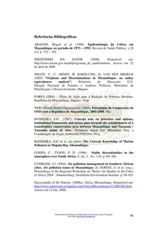Referências Bibliográficas 
ARAGON, Miguel et al. (1996). Epidemiologia da Cólera em 
Moçambique no período de 1973 – 1992. Revista de Saúde Pública, v.28 
n.5, p. 332 – 336. 
MINISTÉRIO DA SAÚDE. (2008). Disponível em: 
http://www.misau.gov.mz/pt/programas_de_saude/malaria. Acesso em 22 
de abril de 2008. 
NHATE, V.; C. ARNDT, M. BARSLUND.; K. VAN DEN BROECK 
(2005) “Orphans and Discriminations in Mozambique: an outlay 
equivalences analysis”. Relatório de Discussão E15. 
Direção Nacional de Estudos e Análises Políticas, Ministério da 
Planificação e Desenvolvimento, Maputo. 
PARPA (2004) – Plano de Ação para a Redução da Pobreza Absoluta. 
República de Moçambique, Maputo. 164p. 
WHO (World Health Organization) (2004). Estratégias de Cooperação da 
OMS com a República de Moçambique, 2004-2008. 68p 
BANDEIRA, S.O. (2007). Concept note on priorities and options, 
institutional framework and action plan towards the establishment of a 
transfrontier conservation area between Mozambique and Tanzania - 
Tanzania point of view. Technical report For Ministério Para a 
Coordenação da Acção Ambiental (MICOA). 89 p. 
BANDEIRA, S.O. et al. (no prelo) The Current Knowledge of Marine 
Pollution in Maputo Bay, Mozambique. 
COSIJN, C.; TYSON, P. D. (1996). Stable discontinuities in the 
atmosphere over South Africa, S. Afr. J. Sci. v.92, p.381-386 
CUMBANE, J.J. (2004). Air pollution management in Southern African 
cities. Air pollution issues in Mozambique. In: FERESU, S. et al. (org.). 
Proceedings of the Regional Workshop on “Better Air Quality in the Cities 
of Africa 2004”. Johannesburg: Stockholm Environment Institute. p. 98-103 
Encycopedia of the Nations. (2008a), Africa, Mozambique. Disponível em: 
http://www.nationsencyclopedia.com/Africa/Mozambique-CLIMATE.html. 
Acesso em 12 Jan. 2008. 
Revista Eletrônica Acolhendo a Alfabetização nos Países de Língua Portuguesa” 
Sítio Oficial: http://www.acoalfaplp.net/ 86 
 