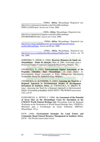 ____________________. (2008b), Africa. Mozambique Disponível em: 
http://www.nationsencyclopedia.com/Africa/Mozambique- 
POPULATION.html. Acesso em 12 Jan. 2008. 
____________________. (2008c) Africa. Mozambique. Disponível em: 
http://www.nationsencyclopedia.com/Africa/Mozambique- 
ENVIRONMENT.html. Acesso em 12 Jan. 2008. 
_____________________. (2008d) Africa. Mozambique. Disponível em: 
http://www.unep.org/dpdl/poverty-environment/Projects/Country-profiles/ 
Mozambique. Acesso em 08 Jan. 2008. 
_________________________. (2008e), Africa. Mozambique. Disponível em: 
http://www.iss.co.za/af/profiles/Mozambique/NatRes.html. Acesso em 10 
Jan. 2008. 
FERRINHO, P.; OMAR, C. (2004). Recursos Humanos da Saúde em 
Moçambique - Ponto de situação, Maio de 2004. Associação para o 
Desenvolvimento e Cooperação Garcia de Orta Lisboa e Maputo. 75p. 
CHONGUIÇA, E. (1995). Environmental Impact Assessment of the 
Pequenos Libombos Dam Mozambique. (A Case Study) In: 
Environmental Impact assessment in Water Management International 
Symposium. Group for Applied Ecology. Belgium. 
CHONGUIÇA, E.; KATERERE, Y. (2003). Assessing the Need for a 
Regional Approach to Environmental Studies of Development 
Investment in Southern Africa. In: CHONGUIÇA, E.; BRETT, R. 
(org.). Assessing the Need for a Regional Approach to Environmental 
Impact Assessment in Southern Africa. IUCN – The World Conservation 
Unio. p.6-24 
GUISSAMULO, A.; BENTO, C. (2000). An Assessment of the Potential 
of Seven Sites on the Mozambique Coast for Inscription in the 
UNESCO World Natural Heritage List: Proceedings from the Regional 
Workshop on the Nomination of World Natural Heritage Sites. UNESCO e 
Ministério para a Coordenação da Acção Ambiental. (MICOA). 
Moçambique, 101 p. 
IUCN. (1998). Environmetal Strategies for Land Tenure and 
Community Based Natural Resource Management in Southern Africa. 
IUCN – The World Conservation Union. 
Revista Eletrônica Acolhendo a Alfabetização nos Países de Língua Portuguesa” 
Sítio Oficial: http://87 www.acoalfaplp.net/ 
 