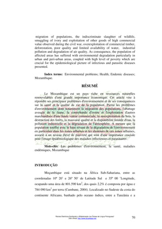 migration of populations, the indiscriminate slaughter of wildlife, 
smuggling of ivory and exploitation of other goods of high commercial 
value observed during the civil war, overexploitation of commercial timber, 
deforestation, poor quality and limited availability of water, industrial 
pollution and degradation of air quality. As consequence, the population of 
affected areas has suffered with environmental degradation particularly in 
urban and peri-urban areas, coupled with high level of poverty which are 
crucial for the epidemiological picture of infectious and parasitic diseases 
presented. 
Index terms: Environmental problems; Health; Endemic diseases; 
Revista Eletrônica Acolhendo a Alfabetização nos Países de Língua Portuguesa” 
Sítio Oficial: http://www.acoalfaplp.net/ 70 
Mozambique. 
RÉSUMÉ 
Le Mozambique est un pays riche en ressources naturelles 
renouvelables d'une grande importance économique. Cet article vise à 
répondre ses principaux problèmes d'environnement et de ses conséquences 
sur la santé et la qualité de vie de la population. Parmi les problèmes 
d'environnement dont notamment la migration des populations, l'abattage 
aveugle de la faune, la contrebande d'ivoire et l'exploitation d'autres 
marchandises d'une haute valeur commerciale, la surexploitation du bois, la 
destruction des forêts, la mauvaise qualité et la disponibilité limitée d'eau, la 
pollution industrielle et la dégradation de l'atmosphère. A mesure que la 
population souffre avec le haut niveau de la dégradation de l'environnement 
en particulier dans les zones urbaines et les alentours de ces zones urbaines, 
associé à un niveau élevé de pauvreté qui sont d'une importance cruciale 
pour l'image épidémiologique des maladies infectieuses et parasitaires . 
Mots-clés: Les problèmes d'environnement, la santé, maladies 
endémiques, Mozambique 
INTRODUÇÃO 
Moçambique está situado na África Sub-Sahariana, entre as 
coordenadas 10º 20’ e 26º 50’ de Latitude Sul e 35º 00 ’Longitude, 
ocupando uma área de 801.590 km2, dos quais 2,2% é composta por água e 
784 090 km2 por terra (Cumbane, 2004). Localizado no Sudeste da costa do 
continente Africano, banhado pelo oceano índico, entre a Tanzânia e a 
 