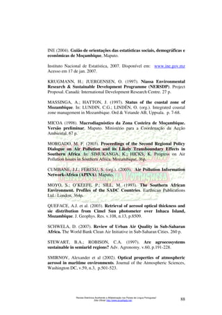INE (2004). Guião de orientações das estatísticas sociais, demográficas e 
econômicas de Moçambique, Maputo. 
Instituto Nacional de Estatística, 2007. Disponível em: www.ine.gov.mz 
Acesso em 17 de jan. 2007. 
KRUGMANN, H.; JUERGENSEN, O. (1997). Niassa Environmental 
Research  Sustainable Development Programme (NERSDP). Project 
Proposal. Canadá: International Development Research Centre. 27 p. 
MASSINGA, A.; HATTON, J. (1997). Status of the coastal zone of 
Mozambique. In: LUNDIN, C.G.; LINDÉN, O. (org.). Integrated coastal 
zone management in Mozambique. Ord  Vetande AB, Uppsala. p. 7-68. 
MICOA (1998). Macrodiagnóstico da Zona Costeira de Moçambique. 
Versão preliminar. Maputo. Ministério para a Coordenação da Acção 
Ambiental. 67 p. 
MORGADO, M. F. (2003). Proceedings of the Second Regional Policy 
Dialogue on Air Pollution and its Likely Transboundary Effects in 
Southern Africa. In: SIMUKANGA, K.; HICKS, K. Progress on Air 
Pollution Issues in Southern Africa. Mozambique, 36p. 
CUMBANE, J.J.; FERESU, S. (org.). (2003). Air Pollution Information 
Network-Africa (APINA). Maputo. 
MOYO, S.; O’KEEFE, P.; SILL, M. (1993). The Southern African 
Environment. Profiles of the SADC Countries. Earthscan Publications 
Ltd.: London, 364p. 
QUEFACE, A.J. et al. (2003). Retrieval of aerosol optical thickness and 
sie distribution from Cimel Sun photometer over Inhaca Island, 
Mozambique. J. Geophys. Res. v.108, n.13, p.8509. 
SCHWELA, D. (2007). Review of Urban Air Quality in Sub-Saharan 
Africa. The World Bank Clean Air Initiative in Sub-Saharan Cities. 260 p. 
STEWART, B.A.; ROBISON, C.A. (1997). Are agroecosystems 
sustainable in semiarid regions? Adv. Agronomy. v.60, p.191-228. 
SMIRNOV, Alexander et al (2002). Optical properties of atmospheric 
aerosol in maritime environments. Journal of the Atmospheric Sciences, 
Washington DC, v.59, n.3, p.501-523. 
Revista Eletrônica Acolhendo a Alfabetização nos Países de Língua Portuguesa” 
Sítio Oficial: http://www.acoalfaplp.net/ 88 
 