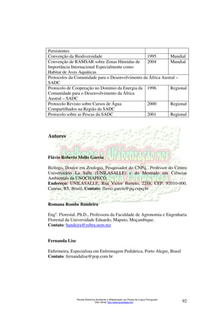 Persistentes 
Convenção da Biodiversidade 1995 Mundial 
Convenção de RAMSAR sobre Zonas Húmidas de 
Importância Internacional Especialmente como 
Habitat de Aves Aquáticas 
2004 Mundial 
Protocolos da Comunidade para o Desenvolvimento da África Austral – 
SADC 
Protocolo de Cooperação no Domínio da Energia da 
Comunidade para o Desenvolvimento da África 
Austral – SADC 
1996 Regional 
Protocolo Revisto sobre Cursos de Água 
Compartilhados na Região da SADC 
2000 Regional 
Protocolo sobre as Pescas da SADC 2001 Regional 
Revista Eletrônica Acolhendo a Alfabetização nos Países de Língua Portuguesa” 
Sítio Oficial: http://www.acoalfaplp.net/ 92 
Autores 
Flávio Roberto Mello Garcia 
Biólogo, Doutor em Zoologia, Pesquisador do CNPq, Professor do Centro 
Universitário La Salle (UNILASALLE) e do Mestrado em Ciências 
Ambientais da UNOCHAPECÓ. 
Endereço: UNILASALLE, Rua Victor Barreto, 2288, CEP. 92010-000, 
Canoas, RS, Brasil, Contato: flavio.garcia@pq.cnpq.br 
Romana Rombe Bandeira 
Enga. Florestal, Ph.D., Professora da Faculdade de Agronomia e Engenharia 
Florestal da Universidade Eduardo, Maputo, Moçambique. 
Contato: bandeira@zebra.uem.mz 
Fernanda Lise 
Enfermeira, Especialista em Enfermagem Pediátrica, Porto Alegre, Brasil 
Contato: fernandalise@pop.com.br 
 