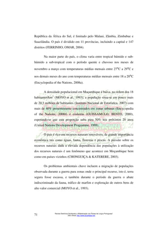 República da África do Sul, é limitado pelo Malaui, Zâmbia, Zimbabue e 
Suazilândia. O país é dividido em 11 províncias, incluindo a capital e 147 
distritos (FERRINHO; OMAR, 2004). 
Na maior parte do país, o clima varia entre tropical húmido e sub-húmido 
a sub-tropical com o período quente e chuvoso nos meses de 
novembro a março com temperaturas médias mensais entre 27ºC a 29ºC e 
nos demais meses do ano com temperaturas médias mensais entre 18 a 20ºC 
(Encyclopedia of the Nations, 2008a). 
A densidade populacional em Moçambique é baixa, na ordem dos 18 
habitantes/km2 (MOYO et al., 1993); a população situa-se em pouco mais 
de 20,3 milhões de habitantes (Instituto Nacional de Estatística, 2007) com 
mais de 40% presentemente concentrados em zonas urbanas (Encycopedia 
of the Nations, 2008b) e costeiras (GUISSAMULO; BENTO, 2000), 
esperando-se que esta proporção suba para 50% nos próximos 20 anos 
(United Nations Development Programme, 1998). 
O país é rico em recursos naturais renováveis, de grande importância 
econômica tais como águas, fauna, florestas e pescas. A pressão sobre os 
recursos naturais dada a elevada dependência das populações à utilização 
dos recursos naturais é um fenômeno que acontece em Moçambique bem 
como em países vizinhos (CHONGUIÇA & KATERERE, 2003). 
Os problemas ambientais chave incluem a migração de populações 
observada durante a guerra para zonas onde o principal recurso, isto é, terra 
segura fosse escassa, e também durante o período da guerra o abate 
indiscriminado da fauna, tráfico de marfim e exploração de outros bens de 
alto valor comercial (MOYO et al., 1993). 
Revista Eletrônica Acolhendo a Alfabetização nos Países de Língua Portuguesa” 
Sítio Oficial: http://71 www.acoalfaplp.net/ 
 