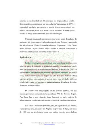 naturais, na sua totalidade em Moçambique, são propriedade do Estado, 
determinando as condições do seu uso. A Lei da Terra, datada de 1979, é 
a principal legislação que governa o manejo dos recursos naturais em 
relação à conservação da terra, solos e áreas marinhas, de modo que o 
usuário se obriga a adotar medidas para sua conservação. 
O manejo inadequado dos recursos renováveis leva à degradação do 
ambiente, tais como, pesca, exploração excessiva de florestas e exposição 
dos solos à erosão (United Nations Development Programme, 1998). Ciente 
destes desafios, o país assinou vários acordos e ratificou convenções e 
protocolos internacionais conforme ilustra o anexo 1. 
Sendo o setor agrário caracterizado pela agricultura familiar, como 
principal meio de sustento, as atividades agrícolas dependem em grande 
parte da agricultura de sequeiro (Instituo Nacional de Estatística, 2007). A 
agricultura de subsistência por pequenos agricultores, apresenta em muitos 
casos, práticas inadequadas de preparo do solo. Stewart e Robison (1997) 
reportam práticas inapropriadas de uso de terras para atividades agrícolas 
envolvendo o corte e a queima, as quais resultam na degradação de solos, 
florestas e perda de habitat. 
De acordo com Encyclopedia of the Nations (2008c), um dos 
maiores problemas ambientais inclui a perda de 70% das florestas do país. 
Para fazer face a esta situação foram lançados no país, projetos de 
reflorestamento envolvendo basicamente o plantio de coníferas e eucaliptos. 
Não sendo a erosão um problema geral, em alguns locais, no entanto, 
é considerada séria, tais como em Angónia na província de Tete, com mais 
de 1000 mm de precipitação anual em média, encostas com declives 
Revista Eletrônica Acolhendo a Alfabetização nos Países de Língua Portuguesa” 
Agricultura 
Sítio Oficial: http://73 www.acoalfaplp.net/ 
 