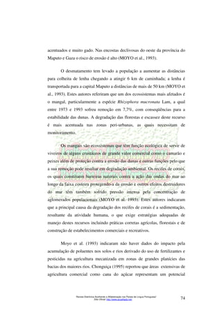 acentuados e muito gado. Nas encostas declivosas do oeste da província do 
Maputo e Gaza o risco de erosão é alto (MOYO et al., 1993). 
O desmatamento tem levado a população a aumentar as distâncias 
para colheita de lenha chegando a atingir 6 km de caminhada; a lenha é 
transportada para a capital Maputo a distâncias de mais de 50 km (MOYO et 
al., 1993). Estes autores referiram que um dos ecossistemas mais afetados é 
o mangal, particularmente a espécie Rhizophora mucronata Lam, a qual 
entre 1973 e 1993 sofreu remoção em 7,7%, com conseqüências para a 
estabilidade das dunas. A degradação das florestas e escassez deste recurso 
é mais acentuada nas zonas peri-urbanas, as quais necessitam de 
monitoramento. 
Os mangais são ecossistemas que têm função ecológica de servir de 
viveiros de alguns crustáceos de grande valor comercial como o camarão e 
peixes além de proteção contra a erosão das dunas e outras funções pelo que 
a sua remoção pode resultar em degradação ambiental. Os recifes de corais, 
os quais constituem barreiras naturais contra a ação das ondas do mar ao 
longo da faixa costeira protegendo-a da erosão e outros efeitos destruidores 
do mar têm também sofrido pressão intensa pela concentração de 
aglomerados populacionais (MOYO et al. 1993). Estes autores indicaram 
que a principal causa da degradação dos recifes de corais é a sedimentação, 
resultante da atividade humana, o que exige estratégias adequadas de 
manejo destes recursos incluindo práticas corretas agrícolas, florestais e de 
construção de estabelecimentos comerciais e recreativos. 
Moyo et al. (1993) indicaram não haver dados do impacto pela 
acumulação de poluentes nos solos e rios derivado do uso de fertilizantes e 
pesticidas na agricultura mecanizada em zonas de grandes planícies das 
bacias dos maiores rios. Chonguiça (1995) reportou que áreas extensivas de 
agricultura comercial como cana do açúcar representam um potencial 
Revista Eletrônica Acolhendo a Alfabetização nos Países de Língua Portuguesa” 
Sítio Oficial: http://www.acoalfaplp.net/ 74 
 