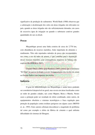 significativo de produção de sedimentos. World Bank (1988) observou que 
a salinização e alcalinização dos solos em áreas irrigadas são relevantes no 
país, quando as áreas irrigadas não são suficientemente drenadas, em casos 
de excessiva água de irrigação ou quando o substracto contiver grandes 
quantidades de sais ou álcali. 
Moçambique possui uma linha costeira de cerca de 2.770 km, 
com abundância de recursos marinhos, fonte importante de alimento e 
rendimento. Têm sido reportados métodos de pesca não recomendados 
tais como o uso de redes de arrasto, o que contribui para a destruição 
desses recursos marinhos com consequências negativas no balanço das 
espécies (BANDEIRA, 2007). 
Citando Obura (2004) apud Bandeira (2007) referiu que o fenómeno 
“El Niño” já causou avultado e severo branqueamento dos recifes de corais 
no Oceano Índico com impactos nos recifes. 
O grau de industrialização em Moçambique é ainda baixo podendo 
ser considerável desprezível no geral, mas severa em áreas localizadas como 
ao redor de grandes cidades, tais como Maputo, Beira e Matola. Nestes 
casos a poluição pode ser resultado do efeito combinado, entre outros, de 
equipamentos obsoletos e sistemas tecnológicos e fraca regulação para 
proteção da população contra resíduos perigosos em alguns casos (MOYO 
et. al., 1993). Estes autores afirmam desconhecer a magnitude do problema 
tal como por exemplo o efeito da fábrica de cimento o qual enfrenta 
dificuldades de sistemas de filtragem. 
Revista Eletrônica Acolhendo a Alfabetização nos Países de Língua Portuguesa” 
Pescas 
Indústria 
Sítio Oficial: http://75 www.acoalfaplp.net/ 
 