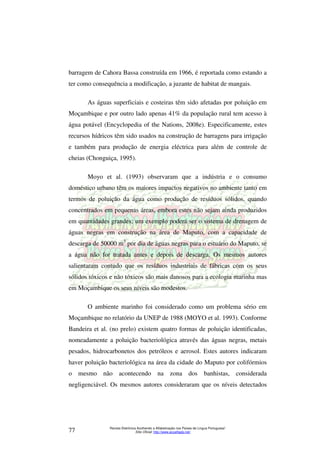 barragem de Cahora Bassa construída em 1966, é reportada como estando a 
ter como consequência a modificação, a juzante de habitat de mangais. 
As águas superficiais e costeiras têm sido afetadas por poluição em 
Moçambique e por outro lado apenas 41% da população rural tem acesso à 
água potável (Encyclopedia of the Nations, 2008e). Especificamente, estes 
recursos hídricos têm sido usados na construção de barragens para irrigação 
e também para produção de energia eléctrica para além de controle de 
cheias (Chonguiça, 1995). 
Moyo et al. (1993) observaram que a indústria e o consumo 
doméstico urbano têm os maiores impactos negativos no ambiente tanto em 
termos de poluição da água como produção de resíduos sólidos, quando 
concentrados em pequenas áreas, embora estes não sejam ainda produzidos 
em quantidades grandes; um exemplo poderá ser o sistema de drenagem de 
águas negras em construção na área de Maputo, com a capacidade de 
descarga de 50000 m3 por dia de águas negras para o estuário do Maputo, se 
a água não for tratada antes e depois de descarga. Os mesmos autores 
salientaram contudo que os resíduos industriais de fábricas com os seus 
sólidos tóxicos e não tóxicos são mais danosos para a ecologia marinha mas 
em Moçambique os seus níveis são modestos. 
O ambiente marinho foi considerado como um problema sério em 
Moçambique no relatório da UNEP de 1988 (MOYO et al. 1993). Conforme 
Bandeira et al. (no prelo) existem quatro formas de poluição identificadas, 
nomeadamente a poluição bacteriológica através das águas negras, metais 
pesados, hidrocarbonetos dos petróleos e aerosol. Estes autores indicaram 
haver poluição bacteriológica na área da cidade do Maputo por colifórmios 
o mesmo não acontecendo na zona dos banhistas, considerada 
negligenciável. Os mesmos autores consideraram que os níveis detectados 
Revista Eletrônica Acolhendo a Alfabetização nos Países de Língua Portuguesa” 
Sítio Oficial: http://77 www.acoalfaplp.net/ 
 