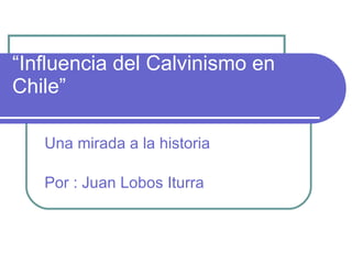 “ Influencia del Calvinismo en Chile” Una mirada a la historia Por : Juan Lobos Iturra 