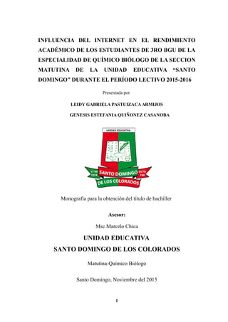 PORTADA
INFLUENCIA DEL INTERNET EN EL RENDIMIENTO
ACADÉMICO DE LOS ESTUDIANTES DE 3RO BGU DE LA
ESPECIALIDAD DE QUÍMICO BIÓLOGO DE LA SECCION
MATUTINA DE LA UNIDAD EDUCATIVA “SANTO
DOMINGO” DURANTE EL PERÍODO LECTIVO 2015-2016
Presentada por
LEIDY GABRIELA PASTUIZACA ARMIJOS
GENESIS ESTEFANIA QUIÑONEZ CASANOBA
Monografía para la obtención del título de bachiller
Asesor:
Msc.Marcelo Chica
UNIDAD EDUCATIVA
SANTO DOMINGO DE LOS COLORADOS
Matutina-Químico Biólogo
Santo Domingo, Noviembre del 2015
1
 