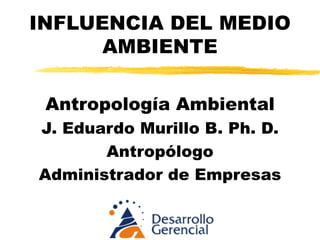 INFLUENCIA DEL MEDIO AMBIENTE Antropología Ambiental J. Eduardo Murillo B. Ph. D. Antropólogo Administrador de Empresas 