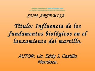 Trabajo publicado en www.ilustrados.com
        La mayor Comunidad de difusión del conocimiento


       SUM ARTEMISA

   Título: Influencia de los
fundamentos biológicos en el
  lanzamiento del martillo.

   AUTOR: Lic. Eddy J. Castillo
          Mendoza.
 