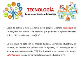 • Según lo define la Real Academia de la Lengua Española, tecnología es
"el conjunto de teorías y de técnicas que permiten el aprovechamiento
práctico del conocimiento científico".
• La tecnología no solo son los medios digitales. Las teorías educativas, las
técnicas, los medios de comunicación y digitales, las tecnologías de la
información y comunicación (TIC), los diseños instruccionales, así como el
valor humano, forman en conjunto la tecnología educativa o TE.
TECNOLOGÍA
Conjunto de teorías y de técnicas
 
