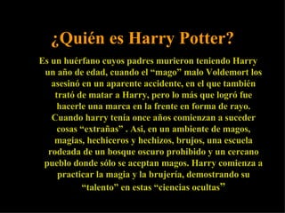 ¿Quién es Harry Potter? Es un huérfano cuyos padres murieron teniendo Harry un año de edad, cuando el “mago” malo Voldemort los asesinó en un aparente accidente, en el que también trató de matar a Harry, pero lo más que logró fue hacerle una marca en la frente en forma de rayo. Cuando harry tenía once años comienzan a suceder cosas “extrañas” . Asi, en un ambiente de magos, magias, hechiceros y hechizos, brujos, una escuela rodeada de un bosque oscuro prohibido y un cercano pueblo donde sólo se aceptan magos. Harry comienza a practicar la magia y la brujería, demostrando su “talento” en estas “ciencias ocultas ” 