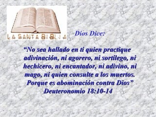“ No sea hallado en ti quien practique adivinación, ni agorero, ni sortílego, ni hechicero, ni encantador, ni adivino, ni mago, ni quien consulte a los muertos. Porque es abominación contra Dios” Deuteronomio 18:10-14 Dios Dice: 
