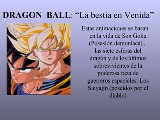 DRAGON  BALL : “La bestia en Venida” Estas animaciones se basan en la vida de Son Goku (Posesión demoníaca) ,  las siete esferas del dragón y de los últimos sobrevivientes de la poderosa raza de guerreros espaciales: Los Saiyajín (poseídos por el diablo) 