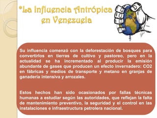 Su influencia comenzó con la deforestación de bosques para
convertirlos en tierras de cultivo y pastoreo, pero en la
actualidad se ha incrementado al producir la emisión
abundante de gases que producen un efecto invernadero: CO2
en fábricas y medios de transporte y metano en granjas de
ganadería intensiva y arrozales.
Estos hechos han sido ocasionados por fallas técnicas
humanas a estudiar según las autoridades, que reflejan la falta
de mantenimiento preventivo, la seguridad y el control en las
instalaciones e infraestructura petrolera nacional.
 
