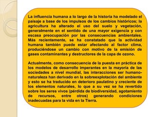 La influencia humana a lo largo de la historia ha modelado el
paisaje a base de los impulsos de los cambios históricos; la
agricultura ha alterado el uso del suelo y vegetación,
generalmente en el sentido de una mayor exigencia y con
escasa preocupación por las consecuencias ambientales.
Más recientemente, se ha constatado que la actividad
humana también puede estar afectando al factor clima,
produciéndose un cambio con motivo de la emisión de
gases contaminantes y destructores de la capa de ozono.
Actualmente, como consecuencia de la puesta en práctica de
los modelos de desarrollo imperantes en la mayoría de las
sociedades a nivel mundial, las interacciones ser humano-
naturaleza han derivado en la sobreexplotación del ambiente
y esto se ha traducido en deterioro paulatino y creciente de
los elementos naturales, lo que a su vez se ha revertido
sobre los seres vivos (pérdida de biodiversidad, agotamiento
de recursos, entre otros) generando condiciones
inadecuadas para la vida en la Tierra.
 