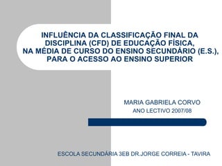 INFLUÊNCIA DA CLASSIFICAÇÃO FINAL DA
     DISCIPLINA (CFD) DE EDUCAÇÃO FÍSICA,
NA MÉDIA DE CURSO DO ENSINO SECUNDÁRIO (E.S.),
      PARA O ACESSO AO ENSINO SUPERIOR




                            MARIA GABRIELA CORVO
                               ANO LECTIVO 2007/08




        ESCOLA SECUNDÁRIA 3EB DR.JORGE CORREIA - TAVIRA
 