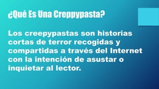 ¿Qué Es Una Creppypasta?
Los creepypastas son historias
cortas de terror recogidas y
compartidas a través del Internet
con la intención de asustar o
inquietar al lector.
 