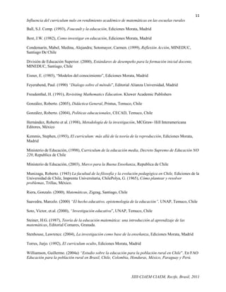 11
Influencia del curriculum nulo en rendimiento académico de matemáticas en las escuelas rurales

Ball, S.J. Comp. (1993), Foucault y la educación, Ediciones Morata, Madrid

Best, J.W. (1982), Como investigar en educación, Ediciones Morata, Madrid

Condemarín, Mabel, Medina, Alejandra; Sotomayor, Carmen. (1999), Reflexión Acción, MINEDUC,
Santiago De Chile

División de Educación Superior. (2000), Estándares de desempeño para la formación inicial docente,
MINEDUC, Santiago, Chile

Eisner, E. (1985), “Modelos del conocimiento”, Ediciones Morata, Madrid

Feyerabend, Paul. (1990) “Dialogo sobre el método”, Editorial Alianza Universidad, Madrid

Freudenthal, H. (1991), Revisiting Mathematics Education. Kluwer Academic Publishers

González, Roberto. (2005), Didáctica General, Printus, Temuco, Chile

González, Roberto. (2004), Políticas educacionales, CECAD, Temuco, Chile

Hernández, Roberto et al. (1998), Metodología de la investigación, MCGraw- Hill Interamericana
Editores, México

Kemmis, Stephen, (1993), El curriculum: más allá de la teoría de la reproducción, Ediciones Morata,
Madrid

Ministerio de Educación, (1998), Curriculum de la educación media, Decreto Supremo de Educación NO
220, Republica de Chile

Ministerio de Educación, (2003), Marco para la Buena Enseñanza, Republica de Chile

Munizaga, Roberto. (1943) La facultad de la filosofía y la evolución pedagógica en Chile, Ediciones de la
Universidad de Chile, Imprenta Universitaria, ChilePolya, G. (1965), Cómo plantear y resolver
problemas, Trillas, México.

Riera, Gonzalo. (2000), Matemáticas, Zigzag, Santiago, Chile

Saavedra, Marcelo. (2000) “El hecho educativo, epistemología de la educación”, UNAP, Temuco, Chile

Soto, Víctor, et.al. (2000), “Investigación educativa”, UNAP, Temuco, Chile

Steiner, H.G. (1987), Teoría de la educación matemática: una introducción al aprendizaje de las
matemáticas, Editorial Comares, Granada.

Stenhouse, Lawrence. (2004), La investigación como base de la enseñanza, Ediciones Morata, Madrid

Torres, Jurjo. (1992), El curriculum oculto, Ediciones Morata, Madrid

Williamson, Guillermo. (2004a) “Estudio sobre la educación para la población rural en Chile”. En FAO
Educación para la población rural en Brasil, Chile, Colombia, Honduras, México, Paraguay y Perú.



                                                               XIII-CIAEM CIAEM, Recife, Brasil, 2011
 