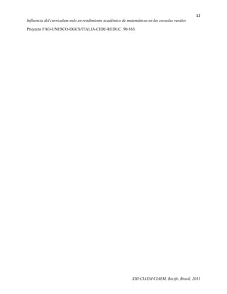 12
Influencia del curriculum nulo en rendimiento académico de matemáticas en las escuelas rurales

Proyecto FAO-UNESCO-DGCS/ITALIA-CIDE-REDUC. 90-163.




                                                              XIII-CIAEM CIAEM, Recife, Brasil, 2011
 