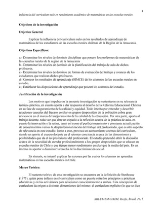 3
Influencia del curriculum nulo en rendimiento académico de matemáticas en las escuelas rurales


Objetivos de la investigación

Objetivo General

      Explicar la influencia del curriculum nulo en los resultados de aprendizaje de
matemáticas de los estudiantes de las escuelas rurales chilenas de la Región de la Araucanía.

Objetivos Específicos:

a.- Determinar los niveles de dominio disciplinar que poseen los profesores de matemáticas de
las escuelas rurales de la región de la Araucanía
b.- Determinar los niveles de dominio de la planificación del trabajo de aula de dichos
profesores.
c.- Determinar los niveles de dominio de formas de evaluación del trabajo y avances de los
estudiantes que realizan dichos profesores.
d.- Conocer los resultados de aprendizaje (SIMCE) de los alumnos de las escuelas rurales en
estudio.
e.- Establecer las disposiciones de aprendizaje que poseen los alumnos del estudio.

Justificación de la investigación

        Los motivos que impulsaron la presente investigación se sustentaron en su relevancia
teórica- práctica, en cuanto aporta a dar respuesta al desafío de la Reforma Educacional Chilena
en su fase de aseguramiento de la calidad y equidad. Todo intento por entender y describir
relaciones causales del fracaso escolar en grupos desposeídos de la población cobra gran
relevancia en el marco del mejoramiento de la calidad de la educación. Por otra parte, aporta al
trabajo docente, toda vez que abre un espacio a la reflexión acerca de la práctica de aula, en
cuanto la innovación y la rutina, tanto así como el perfeccionamiento y constante actualización
de conocimientos versus la desprofesionalización del trabajo del profesorado, que es otro aspecto
de relevancia en este estudio. Junto a esto, provoca un acercamiento a temas del curriculum,
siendo un aporte al cuerpo docente en el retomar conciencia acerca de las dimensiones y
posibilidades que da el rol profesional del profesorado. El estudio pretendió abrir la discusión
acerca de la necesidad de atender profesionalmente a los grupos desposeídos que se educan en
escuelas rurales de Chile y que tienen menor rendimiento escolar que la media del país. Es un
intento en aportar a disminuir la brecha de la discriminación social.

      En síntesis, se intentó explicar las razones por las cuales los alumnos no aprenden
matemáticas en las escuelas rurales en Chile.

Marco Teórico:

        El sustento teórico de esta investigación se encuentra en la definición de Stenhouse
(1975), quién pone énfasis en el currículum como un puente entre los principios y prácticas
educativas y en las actividades para relacionar conscientemente a ambos. Esta concepción de
currículum da origen a distintas dimensiones del mismo: el currículum explícito (lo que se dice



                                                              XIII-CIAEM CIAEM, Recife, Brasil, 2011
 