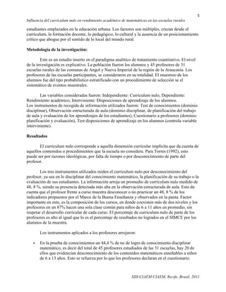 5
Influencia del curriculum nulo en rendimiento académico de matemáticas en las escuelas rurales

estudiantes emplazados en la educación urbana. Los factores son múltiples, cruzan desde el
currículum, la formación docente, lo pedagógico, lo cultural y la ausencia de un posicionamiento
crítico que abogue por el sentido de lo local del mundo rural.

Metodología de la investigación:

        Este es un estudio inserto en el paradigma analítico de tratamiento cuantitativo. El nivel
de la investigación es explicativo. La población fueron los alumnos y 45 profesores de 31
escuelas rurales de las comunas de Angol y Nueva Imperial de la región de la Araucanía. Los
profesores de las escuelas participantes, se consideraron en su totalidad. El muestreo de los
alumnos fue del tipo probabilístico estratificado con un procedimiento de selección se el
sistemático de eventos muestrales.

        Las variables consideradas fueron: Independiente: Curriculum nulo, Dependiente:
Rendimiento académico, Interviniente: Disposiciones de aprendizaje de los alumnos.
Los instrumentos de recogida de información utilizados fueron: Test de conocimientos (dominio
disciplinar), Observación estructurada de aula (dominio disciplinar, de planificación del trabajo
de aula y evaluación de los aprendizajes de los estudiantes), Cuestionario a profesores (dominio
planificación y evaluación), Test disposiciones de aprendizaje en los alumnos (controla variable
interviniente).

Resultados

       El curriculum nulo corresponde a aquella dimensión curricular implícita que da cuenta de
aquellos contenidos o procedimientos que la escuela no considera. Para Torres (1992), esto
puede ser por razones ideológicas, por falta de tiempo o por desconocimiento de parte del
profesor.

        Los tres instrumentos utilizados miden el curriculum nulo por desconocimiento del
profesor, ya sea en lo disciplinar del conocimiento matemático, la planificación de su trabajo o la
evaluación de sus estudiantes. La información arroja un promedio de curriculum nulo medido de
48, 8 %, siendo su presencia detectada más alta en la observación estructurada de aula. Esto da
cuenta que el profesor frente a curso muestra desconocer o no practicar un 48, 8 % de los
indicadores propuestos por el Marco de la Buena Enseñanza y observados en la pauta. Factor
importante en esto, es la composición de los cursos, en donde coexisten más de dos niveles y los
profesores en un 87% hacen una sola clase común para niños de 6 a 11 años en promedio, sin
respetar el desarrollo curricular de cada curso. El porcentaje de curriculum nulo de parte de los
profesores es alto al igual que lo es el porcentaje de resultados no logrados en el SIMCE por los
alumnos de la muestra.

       Los instrumentos aplicados a los profesores arrojaron:

      En la prueba de conocimientos un 44,4 % de no de logro de conocimiento disciplinar
       matemático, es decir del total de 45 profesores estudiados de las 31 escuelas, hay 20 de
       ellos que evidencian desconocimiento de los contenidos matemáticos enseñables a niños
       de 6 a 13 años. Esto se refuerza por lo que los profesores declaran en el cuestionario.



                                                              XIII-CIAEM CIAEM, Recife, Brasil, 2011
 