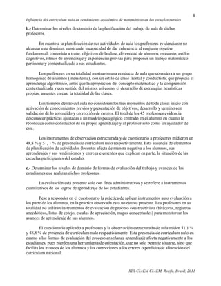 8
Influencia del curriculum nulo en rendimiento académico de matemáticas en las escuelas rurales

b.- Determinar los niveles de dominio de la planificación del trabajo de aula de dichos
profesores.

       En cuanto a la planificación de sus actividades de aula los profesores evidenciaron no
alcanzar este dominio, mostrando incapacidad de dar coherencia al conjunto objetivo
fundamental, contenido a tratar, objetivos de la clase, diversidad de alumnos en cuanto, estilos
cognitivos, ritmos de aprendizaje y experiencias previas para proponer un trabajo matemático
pertinente y contextualizado a sus estudiantes.

       Los profesores en su totalidad mostraron una conducta de aula que considera a un grupo
homogéneo de alumnos (inexistente), con un estilo de clase frontal y conductista, que propicia el
aprendizaje algorítmico, antes que la apropiación del concepto matemático y la comprensión
contextualizada y con sentido del mismo, así como, el desarrollo de estrategias heurísticas
propias, ausentes en casi la totalidad de las clases.

        Los tiempos dentro del aula no consideran los tres momentos de toda clase: inicio con
activación de conocimientos previos y presentación de objetivos, desarrollo y termino con
validación de lo aprendido y corrección de errores. El total de los 45 profesores evidencia
desconocer prácticas ajustadas a un modelo pedagógico centrado en el alumno en cuanto le
reconozca como constructor de su propio aprendizaje y al profesor solo como un ayudador de
este.

       Los instrumentos de observación estructurada y de cuestionario a profesores midieron un
48,8 % y 51, 1 % de presencia de curriculum nulo respectivamente. Esta ausencia de elementos
de planificación de actividades docentes afecta de manera negativa a los alumnos, sus
aprendizajes y sus rendimientos y entrega elementos que explican en parte, la situación de las
escuelas participantes del estudio.

c.- Determinar los niveles de dominio de formas de evaluación del trabajo y avances de los
estudiantes que realizan dichos profesores.

        La evaluación está presente solo con fines administrativos y se refiere a instrumentos
cuantitativos de los logros de aprendizaje de los estudiantes.

        Pese a responder en el cuestionario la práctica de aplicar instrumentos auto evaluación a
los parte de los alumnos, en la práctica observada esto no estuvo presente. Los profesores en su
totalidad no utilizan instrumentos de evaluación de proceso constructivista (bitácoras, registros
anecdóticos, listas de cotejo, escalas de apreciación, mapas conceptuales) para monitorear los
avances de aprendizaje de sus alumnos.

         El cuestionario aplicado a profesores y la observación estructurada de aula miden 51,1 %
y 48,8 % de presencia de curriculum nulo respectivamente. Esta presencia de curriculum nulo en
cuanto a las formas de evaluación del proceso enseñanza aprendizaje afecta negativamente a los
estudiantes, pues pierden una herramienta de orientación, que no solo permite situarse, sino que
facilita los avances de los alumnos y las correcciones a los errores o perdidas de alineación del
curriculum nacional.



                                                              XIII-CIAEM CIAEM, Recife, Brasil, 2011
 