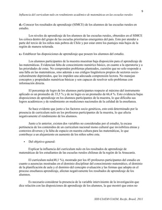 9
Influencia del curriculum nulo en rendimiento académico de matemáticas en las escuelas rurales


d.- Conocer los resultados de aprendizaje (SIMCE) de los alumnos de las escuelas rurales en
estudio.

        Los niveles de aprendizaje de los alumnos de las escuelas rurales, obtenidos en el SIMCE
los coloca dentro del grupo de las escuelas prioritarias emergentes del país. Esto por atender a
parte del tercio de los niños más pobres de Chile y por estar entre los puntajes más bajos de la
región de manera reiterada.

e.- Establecer las disposiciones de aprendizaje que poseen los alumnos del estudio.

        Los alumnos participantes de la muestra muestran baja disposición para el aprendizaje de
las matemáticas. Evidencian falta de conocimiento numérico básico, en cuanto a la operatoria y a
las prioridades de estas. No comprenden problemas planteados, cuestión que no solo responde a
una falla en las matemáticas, sino además a sus códigos lingüísticos propios de sectores socio-
culturalmente deprimidos, que les impiden una adecuada comprensión lectora. No manejan
conceptos y propiedades numéricas básicas y son capaces de resolver solo problemas con
información directa.

        El porcentaje de logro de los alumnos participantes respecto al máximo del instrumento
aplicado es un promedio de 33,5 % y de no logro es un promedio de 66,4 %. Esto evidencia bajas
disposiciones de aprendizaje en los alumnos participantes de la muestra, lo que dificulta sus
logros académicos y de rendimiento en mediciones nacionales de la calidad de la enseñanza.

       Se hace evidente que junto a los factores socio genéticos, esto está determinado por la
presencia de curriculum nulo en los profesores participantes de la muestra, lo que afecta
negativamente el rendimiento de los alumnos.

       Junto a lo anterior, existen dos variables no consideradas por el estudio, la escasa
pertinencia de los contenidos de un curriculum nacional mono cultural que invisibiliza etnias y
contextos diversos y la falta de espacio en nuestra cultura para las matemáticas, lo que
contribuye a un alejamiento en aumento de los niños sobre esta.

      Del objetivo general:

      Explicar la influencia del curriculum nulo en los resultados de aprendizaje de
matemáticas de los estudiantes de las escuelas rurales chilenas de la región de la Araucanía.

        El curriculum nulo(48,1 %), mostrado por los 45 profesores participantes del estudio en
cuanto a ausencias mostradas en el dominio disciplinar del conocimiento matemático, el dominio
de la planificación de aula y el dominio del concepto evaluación y las formas que adopta en el
proceso enseñanza aprendizaje, afectan negativamente los resultados de aprendizaje de los
alumnos.

        Es necesario considerar la presencia de la variable interviniente de la investigación que
dice relación con las disposiciones de aprendizaje de los alumnos, la que mostró que estos no



                                                              XIII-CIAEM CIAEM, Recife, Brasil, 2011
 