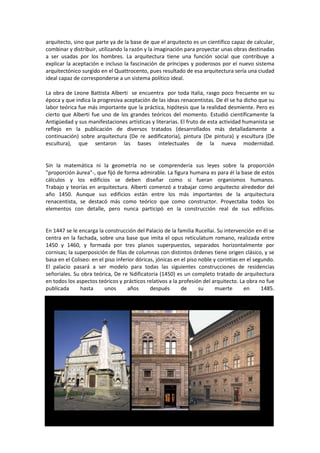 arquitecto, sino que parte ya de la base de que el arquitecto es un científico capaz de calcular,
combinar y distribuir, utilizando la razón y la imaginación para proyectar unas obras destinadas
a ser usadas por los hombres. La arquitectura tiene una función social que contribuye a
explicar la aceptación e incluso la fascinación de príncipes y poderosos por el nuevo sistema
arquitectónico surgido en el Quattrocento, pues resultado de esa arquitectura sería una ciudad
ideal capaz de corresponderse a un sistema político ideal.

La obra de Leone Battista Alberti se encuentra por toda Italia, rasgo poco frecuente en su
época y que indica la progresiva aceptación de las ideas renacentistas. De él se ha dicho que su
labor teórica fue más importante que la práctica, hipótesis que la realidad desmiente. Pero es
cierto que Alberti fue uno de los grandes teóricos del momento. Estudió científicamente la
Antigüedad y sus manifestaciones artísticas y literarias. El fruto de esta actividad humanista se
reflejo en la publicación de diversos tratados (desarrollados más detalladamente a
continuación) sobre arquitectura (De re aedificatoria), pintura (De pintura) y escultura (De
escultura), que sentaron las bases intelectuales de la nueva modernidad.


Sin la matemática ni la geometría no se comprendería sus leyes sobre la proporción
"proporción áurea"-, que fijó de forma admirable. La figura humana es para él la base de estos
cálculos y los edificios se deben diseñar como si fueran organismos humanos.
Trabajo y teorías en arquitectura. Alberti comenzó a trabajar como arquitecto alrededor del
año 1450. Aunque sus edificios están entre los más importantes de la arquitectura
renacentista, se destacó más como teórico que como constructor. Proyectaba todos los
elementos con detalle, pero nunca participó en la construcción real de sus edificios.


En 1447 se le encarga la construcción del Palacio de la familia Rucellai. Su intervención en él se
centra en la fachada, sobre una base que imita el opus reticulatum romano, realizada entre
1450 y 1460, y formada por tres planos superpuestos, separados horizontalmente por
cornisas; la superposición de filas de columnas con distintos órdenes tiene origen clásico, y se
basa en el Coliseo: en el piso inferior dóricas, jónicas en el piso noble y corintias en el segundo.
El palacio pasará a ser modelo para todas las siguientes construcciones de residencias
señoriales. Su obra teórica, De re ¾dificatoria (1450) es un completo tratado de arquitectura
en todos los aspectos teóricos y prácticos relativos a la profesión del arquitecto. La obra no fue
publicada      hasta      unos      años      después       de      su     muerte      en      1485.
 