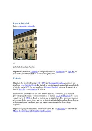 Palacio Rucellai
Saltar a: navegación, búsqueda




La fachada del palazzo Rucellai.

El palacio Rucellai en Florencia es un típico ejemplo de arquitectura del siglo XV en
esta ciudad, situado en el 18 de la vía della Vigna Nuova.

Historia

El palacio fue construido entre 1446 y 1451 por Bernardo Rossellino, siguiendo un
diseño de León Battista Alberti. La fachada se terminó cuando ya estaba terminado todo
el interior hacia 1455. Fue encargado por Giovanni Rucellai, miembro destacado de la
familia Rucellai, ricos tintoreros de tejidos.

León Battista Alberti realizó una obra maestra de estilo y sobriedad, y se dice que
proyectó este palacio casi como ilustración de su manual De Re Aedificatoria (Sobre la
Arquitectura) de 1452, en donde se explica que la arquitectura debe imponerse más por
el prestigio de las proporciones que por la demostración de belleza y lujo. Rossellino no
se limitó a ejecutar los planos, sino que aportó un aumento de las dimensiones
originales.

El palacio sigue perteneciendo a la familia Rucellai. En los años 1990 ha sido sede del
Museo de Historia de la Fotografía Fratelli Alinari.
 
