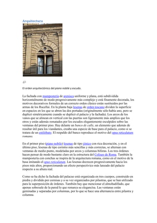 Arquitectura




El orden arquitectónico del piano nobile y escudo.

La fachada con mampostería de arenisca uniforme y plana, está subdividida
horizontalmente de modo progresivamente más complejo y está finamente decorada, los
motivos decorativos formales de un correcto orden clásico están sustituidos por las
armas de los Rucellai. En la planta baja lesenas de orden toscano dividen la superficie
en espacios en los que se abren las dos portadas (originalmente sólo había uno, pero se
duplicó simétricamente cuando se duplicó el palacio y la fachada). Los arcos de los
vanos que se alinean en vertical con las puertas son ligeramente más amplios que los
otros y están además rematados por los escudos elegantemente esculpidos sobre las
ventanas del primer piso. Hay delante un banco de calle, un elemento que además de
resultar útil para los viandantes, creaba una especie de base para el palacio, como si se
tratara de un estilóbato. El respaldo del banco reproduce el motivo del opus reticulatum
romano.

En el primer piso (piano nobile) lesenas de tipo jónico con rica decoración, y en el
último piso, lesenas de tipo corintio más sencillas y más correctas, se alternan con
ventanas de medio punto, modeladas por arcos y columnas biforas. Los tres órdenes
hacen pensar de modo bastante claro en la estructura del Coliseo de Roma. También la
mampostería con conchas se inspira de la arquitectura romana, como en el motivo de la
basa imitando el opus reticulatum. Las lesenas decrecen progresivamente hacia los
pisos más altos, proporcionando un efecto perspectívico más lanzado del palacio
respecto a su altura real.

Como se ha dicho la fachada del palacuo está organizada en tres cuerpos, construido en
piedra y dividido por cornisas y a su vez organizados por pilastras, que se han utilizado
para la superposición de órdenes. También hay que mencionar el almohadillado, que
apenas sobresale de la pared lo que remarca su elegancísa. Las ventanas están
geminadas y separadas por columnas, por lo que se hace una alternancia entre pilastra y
columna.
 