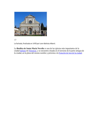 La fachada, finalizada en 1470 por Leon Battista Alberti.

La Basílica de Santa María Novella es una de las iglesias más importantes de la
ciudad italiana de Florencia, y se encuentra situada en el noroeste de la parte antigua de
la ciudad, en la plaza del mismo nombre y próxima a la Estación de tren de la ciudad.
 