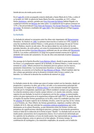 Detalle del arco de medio punto central.

En el siglo IX existía un pequeño oratorio dedicado a Santa María de la Viña, y sobre él
se levantó, en 1049, la iglesia de Santa María Novella, concedida, en 1221, a doce
frailes dominicos, quienes, guiados por Fray Giovanni da Salerno habían llegado a la
ciudad provenientes de Bolonia dos años antes. La ampliación de la iglesia comenzó en
1279, y fue proyectada por Fray Sisto de Florencia, Fra Jacopo Pasavanti y Fray Ristoro
de Campi. Se terminó a mediados del siglo XIII y fue consagrada por el Papa Eugenio
IV en 1420.

La fachada

La fachada de mármol se encuentra entre las obras más importantes del Renacimiento
florentino. Se finalizó en 1480. La primera intervención se realizó en 1350, cuando la
zona fue recubierta de mármol blanco y verde gracias al mecenazgo de una tal Torino
Del fu Baldese, muerto un año antes. De esa época datan los seis nichos de las dos
portadas laterales, de estilo gótico, así como la ornamentación de mármol a recuadros.
En uno de esos nichos Giovanni Boccaccio ambientó uno de sus relatos del Decamerón
(VIII 9). Los nichos continuaron a lo largo de la pared oriental externa de la iglesia y
alrededor del recinto del cementerio. En uno de ellos está enterrado el pintor Domenico
Ghirlandaio.

Por encargo de la familia Rucellai Leon Battista Alberti, diseñó la gran puerta central,
los frisos y el complemento superior de la fachada, en mármol blanco y verde oscuro (se
terminó en 1470). Alberti armonizó los elementos previos góticos con los nuevos,
puramente renacentistas. Las incrustaciones bicolores se inspiran en el románico
florentino, en concreto en la basílica de San Miniato al Monte. Alberti también ideó las
dos volutas que permiten salvar la distancia existente entre la nave central y las
laterales. La voluta de la derecha fue recubierta de mármol en 1920

Elementos

La fachada consta de dos volutas que unen el cuerpo central con los laterales, dando así
proporción y armonía a la obra, que al fin y al cabo, es la característica principal del
renacimiento. El empleo de un frontón clásico es otro elemento tomado del repertorio
ofrecido por la Antigüedad, repertorio que Alberti reelaboró siempre con gran libertad.
La relación armónica entre el ancho cuerpo inferior y el, mucho más estrecho, cuerpo
superior de esta fachada, la resolvió el arquitecto con las dos volutas ya mencionadas,
motivo de gran repercusión en la arquitectura religiosa del siglo XVI. Se puede observar
el empleo de muchas formas geométricas en la obra, como los cuadrados que hay entre
las pilastras de la parte superior de la fachada; círculos, como los que hay en las volutas
y en el frontón, etc. Para Alberti, las formas geométricas, impulsan a meditar sobre las
verdades de la fe, idea que anticipa las corrientes estéticas neoplatónicas que serán
dominantes en la cultura florentina, ya que demuestra cómo las formas visibles son
portadores de significaciones ideológicas precisas y porque la incrustación geométrica
realiza el ideal de la reducción de la forma al puro "diseño". La fachada tiene un arco de
medio punto característico de la arquitectura clásica. En el semicírculo delimitado por
los capiteles de las pilastras y el arco de medio punto, hay representada una moldura con
una escena religiosa, como se aprecia en la foto adjunta. Al mismo tiempo, la
combinación de rectángulos y los materiales empleados, de acuerdo con la tradición
 