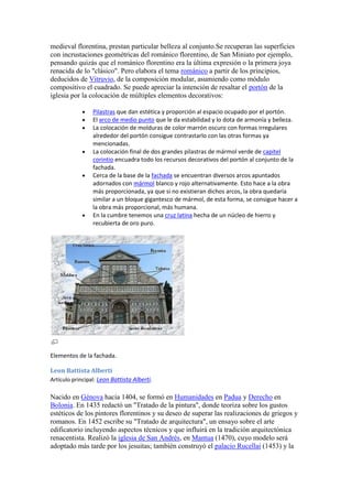 medieval florentina, prestan particular belleza al conjunto.Se recuperan las superficies
con incrustaciones geométricas del románico florentino, de San Miniato por ejemplo,
pensando quizás que el románico florentino era la última expresión o la primera joya
renacida de lo "clásico". Pero elabora el tema románico a partir de los principios,
deducidos de Vitruvio, de la composición modular, asumiendo como módulo
compositivo el cuadrado. Se puede apreciar la intención de resaltar el portón de la
iglesia por la colocación de múltiples elementos decorativos:

                 Pilastras que dan estética y proporción al espacio ocupado por el portón.
                 El arco de medio punto que le da estabilidad y lo dota de armonía y belleza.
                 La colocación de molduras de color marrón oscuro con formas irregulares
                 alrededor del portón consigue contrastarlo con las otras formas ya
                 mencionadas.
                 La colocación final de dos grandes pilastras de mármol verde de capitel
                 corintio encuadra todo los recursos decorativos del portón al conjunto de la
                 fachada.
                 Cerca de la base de la fachada se encuentran diversos arcos apuntados
                 adornados con mármol blanco y rojo alternativamente. Esto hace a la obra
                 más proporcionada, ya que si no existieran dichos arcos, la obra quedaría
                 similar a un bloque gigantesco de mármol, de esta forma, se consigue hacer a
                 la obra más proporcional, más humana.
                 En la cumbre tenemos una cruz latina hecha de un núcleo de hierro y
                 recubierta de oro puro.




Elementos de la fachada.

Leon Battista Alberti
Artículo principal: Leon Battista Alberti.

Nacido en Génova hacia 1404, se formó en Humanidades en Padua y Derecho en
Bolonia. En 1435 redactó un "Tratado de la pintura", donde teoriza sobre los gustos
estéticos de los pintores florentinos y su deseo de superar las realizaciones de griegos y
romanos. En 1452 escribe su "Tratado de arquitectura", un ensayo sobre el arte
edificatorio incluyendo aspectos técnicos y que influirá en la tradición arquitectónica
renacentista. Realizó la iglesia de San Andrés, en Mantua (1470), cuyo modelo será
adoptado más tarde por los jesuitas; también construyó el palacio Rucellai (1453) y la
 