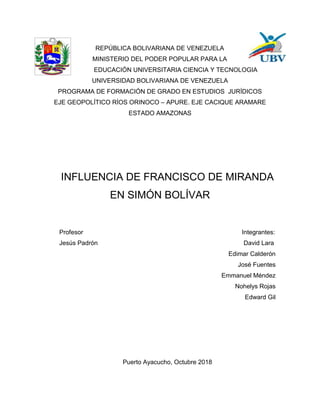 REPÚBLICA BOLIVARIANA DE VENEZUELA
MINISTERIO DEL PODER POPULAR PARA LA
EDUCACIÓN UNIVERSITARIA CIENCIA Y TECNOLOGIA
UNIVERSIDAD BOLIVARIANA DE VENEZUELA
PROGRAMA DE FORMACIÓN DE GRADO EN ESTUDIOS JURÍDICOS
EJE GEOPOLÍTICO RÍOS ORINOCO – APURE. EJE CACIQUE ARAMARE
ESTADO AMAZONAS
INFLUENCIA DE FRANCISCO DE MIRANDA
EN SIMÓN BOLÍVAR
Profesor Integrantes:
Jesús Padrón David Lara
Edimar Calderón
José Fuentes
Emmanuel Méndez
Nohelys Rojas
Edward Gil
Puerto Ayacucho, Octubre 2018
 