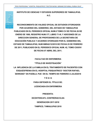 TESIS PROFESIONAL “HOSPITAL PSIQUIATRICO “DOCTOR RAFAEL SERRANO EN PUEBLA, PUEBLA 2018”
INSTITUTO DE CIENCIAS Y ESTUDIOS SUPERIORES DE TAMAULIPAS.
A.C.
RECONOCIMIENTO DE VALIDEZ OFICIAL DE ESTUDIOS OTORGADOS
POR ACUERDO DEL GOBIERNO, DEL ESTADO DE TAMAULIPAS
PUBLICADO EN EL PERIODICO OFICIAL NUM.8 TOMO CV DE FECHA 26 DE
ENERO DE 1980, REGISTRO NUM.177, LIBRO 71-III, Y ADICIONES DE LA
DIRECCION GENERAL DE PROFESIONES DE LA SECRETARIA DE
EDUCACIÓN PUBLICA Y ACUERDO OTORGADO POR EL GOBIERNO DEL
ESTADO DE TAMAULIPAS, NUM NMS42/12/2010 DE FECHA 25 DE FEBRERO
DE 2011, PUBLICADO EN EL PERIODICO OFICIAL NUM. 42, TOMO CXXXVI
DE FECHA 07 ABRIL DEL 2011.
FACULTAD DE ENFERMERIA
“TÍTULO DE INVESTIGACIÓN”
LA INFLUENCIA DE LA FAMILIA EN EL TRATAMIENTO DE PACIENTES CON
ESQUIZOFRENIA EN EL HOSPITAL PSIQUIATRICO “DOCTOR RAFAEL
SERRANO” EN PUEBLA. PUE EN EL TIEMPO DE FEBRERO A JULIO2018
T É S I S
PARA OBTENER EL TÍTULO DE:
LICENCIADA EN ENFERMERIA
PRESENTA:
XICOHTENCATL CONTRERAS ELSA
GENERACION 2017-2018
TAMPICO, TAMAULIPAS 2018
 