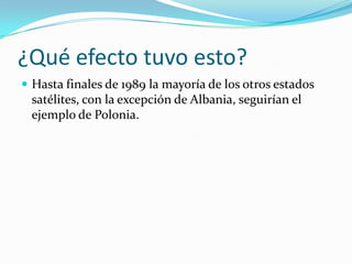 ¿Qué efecto tuvo esto?
 Hasta finales de 1989 la mayoría de los otros estados
 satélites, con la excepción de Albania, seguirían el
 ejemplo de Polonia.
 