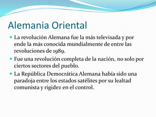 Alemania Oriental
 La revolución Alemana fue la más televisada y por
  ende la más conocida mundialmente de entre las
  revoluciones de 1989.
 Fue una revolución completa de la nación, no solo por
  ciertos sectores del pueblo.
 La República Democrática Alemana había sido una
  paradoja entre los estados satélites por su lealtad
  comunista y rigidez en el control.
 